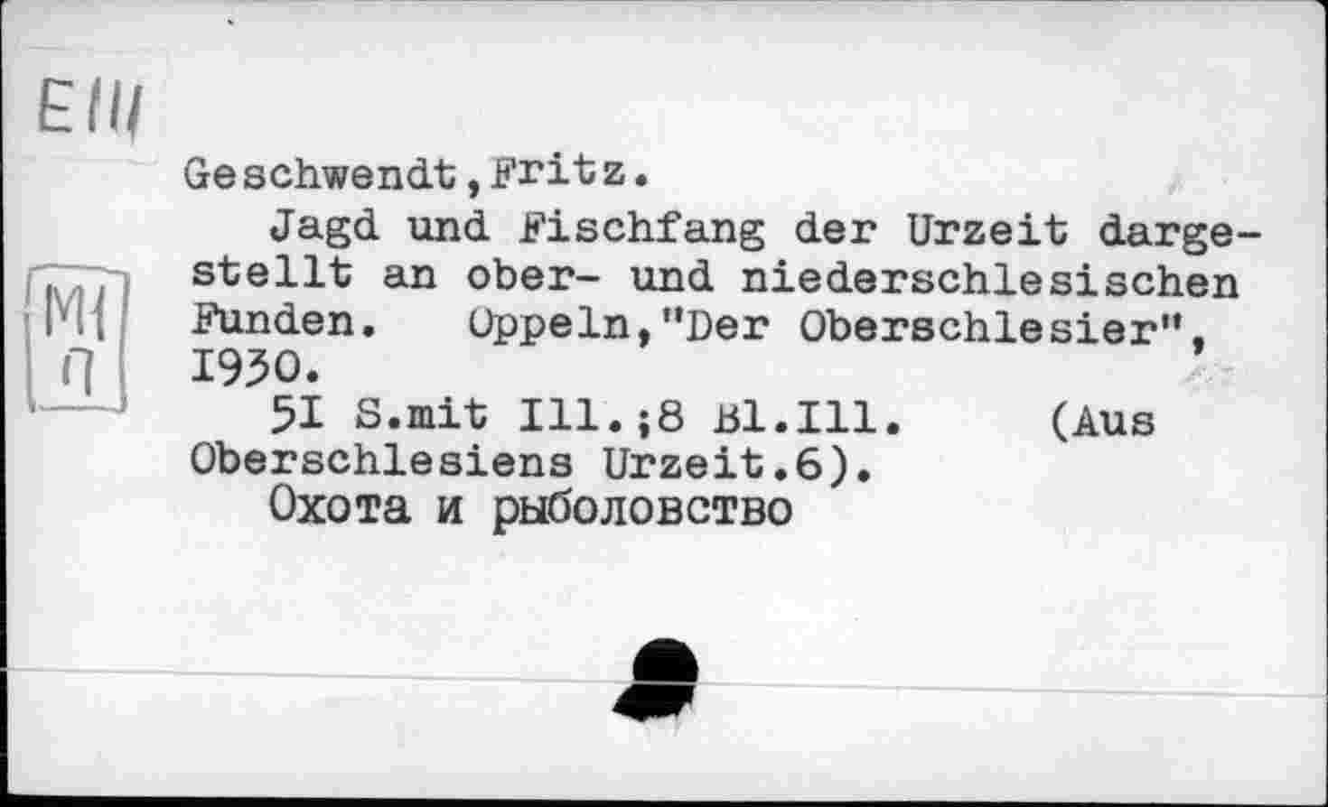 ﻿E!l|
Ge schwendt,Frit z.
Jagd und Fischfang der Urzeit darge-stellt an ober- und niederschlesischen Funden, Uppeln,"Der Oberschlesier”, n 1950.
51 8. mit Ill.;8 Bl.Ill. (Aus Oberschlesiens Urzeit.6).
Охота и рыболовство